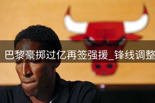 巴黎豪掷过亿再签强援 锋线调整仍存变数