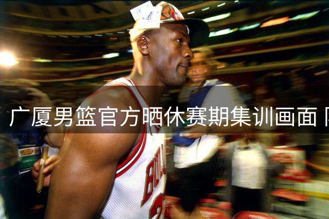 广厦男篮官方晒休赛期集训画面 队员全力备战新赛季