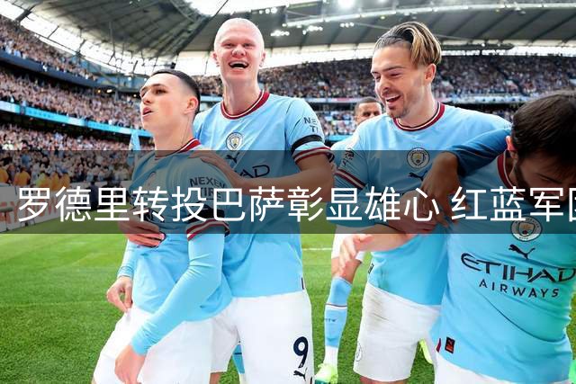 罗德里转投巴萨彰显雄心 红蓝军团剑指多项冠军