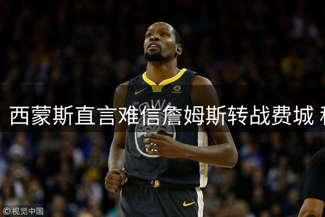 西蒙斯直言难信詹姆斯转战费城 称联盟第一人影响力仍震撼联盟