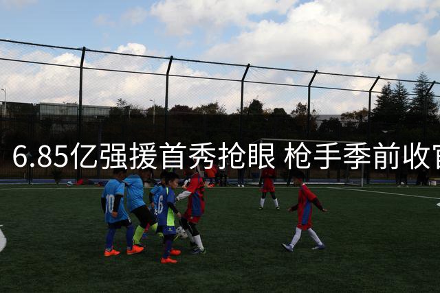 6.85亿强援首秀抢眼 枪手季前收官战点球取胜