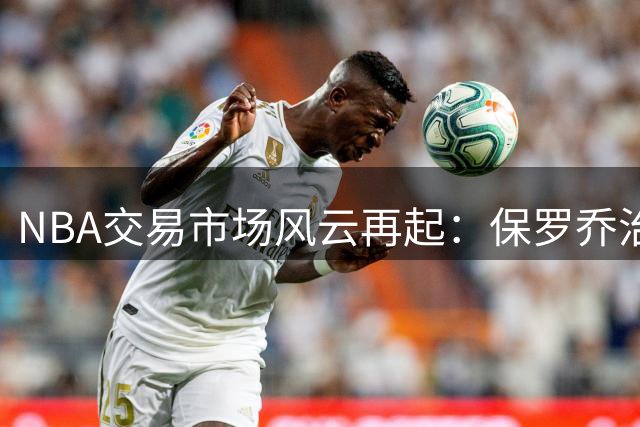 NBA交易市场风云再起：保罗乔治成凯尔特人运作核心